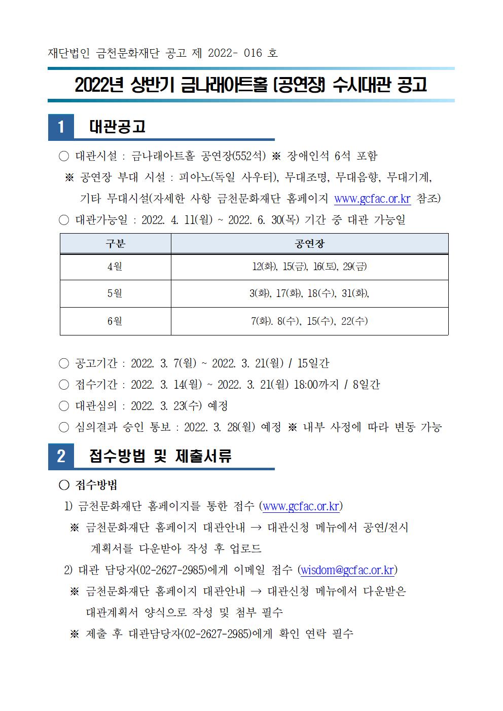 재단법인 금천문화재단 공고 제 2022- 016 호


2022년 상반기 금나래아트홀 (공연장) 수시대관 공고



1
  대관공고

  ○ 대관시설 : 금나래아트홀 공연장(552석) ※ 장애인석 6석 포함 
   ※ 공연장 부대 시설 : 피아노(독일 사우터), 무대조명, 무대음향, 무대기계, 
      기타 무대시설(자세한 사항 금천문화재단 홈페이지 www.gcfac.or.kr 참조)

구분
공연장
4월
12(화), 15(금), 16(토), 29(금)
5월
3(화), 17(화), 18(수), 31(화),
6월
7(화). 8(수), 15(수), 22(수)
  ○ 대관가능일 : 2022. 4. 11(월) ~ 2022. 6. 30(목) 기간 중 대관 가능일

  ○ 공고기간 : 2022. 3. 7(월) ~ 2022. 3. 21(월) / 15일간 
  ○ 접수기간 : 2022. 3. 14(월) ~ 2022. 3. 21(월) 18:00까지 / 8일간
  ○ 대관심의 : 2022. 3. 23(수) 예정
  ○ 심의결과 승인 통보 : 2022. 3. 28(월) 예정 ※ 내부 사정에 따라 변동 가능

2
  접수방법 및 제출서류

  ○ 접수방법
   1) 금천문화재단 홈페이지를 통한 접수 (www.gcfac.or.kr)
    ※ 금천문화재단 홈페이지 대관안내 → 대관신청 메뉴에서 공연/전시 
        계획서를 다운받아 작성 후 업로드
   2) 대관 담당자(02-2627-2985)에게 이메일 접수 (wisdom@gcfac.or.kr)
    ※ 금천문화재단 홈페이지 대관안내 → 대관신청 메뉴에서 다운받은 
       대관계획서 양식으로 작성 및 첨부 필수
    ※ 제출 후 대관담당자(02-2627-2985)에게 확인 연락 필수