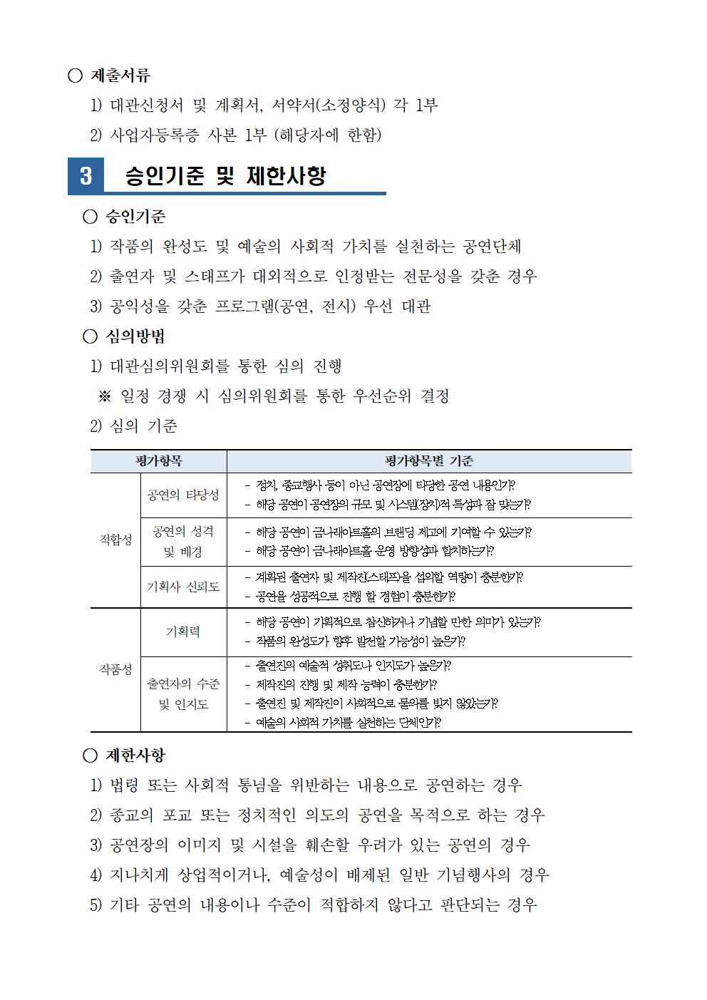 ○ 제출서류
   1) 대관신청서 및 계획서, 서약서(소정양식) 각 1부
   2) 사업자등록증 사본 1부 (해당자에 한함)

3
  승인기준 및 제한사항

  ○ 승인기준
   1) 작품의 완성도 및 예술의 사회적 가치를 실천하는 공연단체 
   2) 출연자 및 스태프가 대외적으로 인정받는 전문성을 갖춘 경우
   3) 공익성을 갖춘 프로그램(공연, 전시) 우선 대관
  ○ 심의방법
   1) 대관심의위원회를 통한 심의 진행
    ※ 일정 경쟁 시 심의위원회를 통한 우선순위 결정
   2) 심의 기준 
   
평가항목
평가항목별 기준 
적합성
공연의 타당성
-  정치, 종교행사 등이 아닌 공연장에 타당한 공연 내용인가? 
-  해당 공연이 공연장의 규모 및 시스템(장치)적 특성과 잘 맞는가? 
공연의 성격 및 배경 
-  해당 공연이 금나래아트홀의 브랜딩 제고에 기여할 수 있는가? 
-  해당 공연이 금나래아트홀 운영 방향성과 합치하는가? 
기획사 신뢰도 
-  계획된 출연자 및 제작진(스태프)을 섭외할 역량이 충분한가? 
-  공연을 성공적으로 진행 할 경험이 충분한가? 
작품성
기획력 
-  해당 공연이 기획적으로 참신하거나 기념할 만한 의미가 있는가? 
-  작품의 완성도가 향후 발전할 가능성이 높은가?
출연자의 수준 및 인지도 
-  출연진의 예술적 성취도나 인지도가 높은가? 
-  제작진의 진행 및 제작 능력이 충분한가? 
-  출연진 및 제작진이 사회적으로 물의를 빚지 않았는가?
-  예술의 사회적 가치를 실천하는 단체인가?  

  ○ 제한사항
   1) 법령 또는 사회적 통념을 위반하는 내용으로 공연하는 경우
   2) 종교의 포교 또는 정치적인 의도의 공연을 목적으로 하는 경우
   3) 공연장의 이미지 및 시설을 훼손할 우려가 있는 공연의 경우
   4) 지나치게 상업적이거나, 예술성이 배제된 일반 기념행사의 경우
   5) 기타 공연의 내용이나 수준이 적합하지 않다고 판단되는 경우