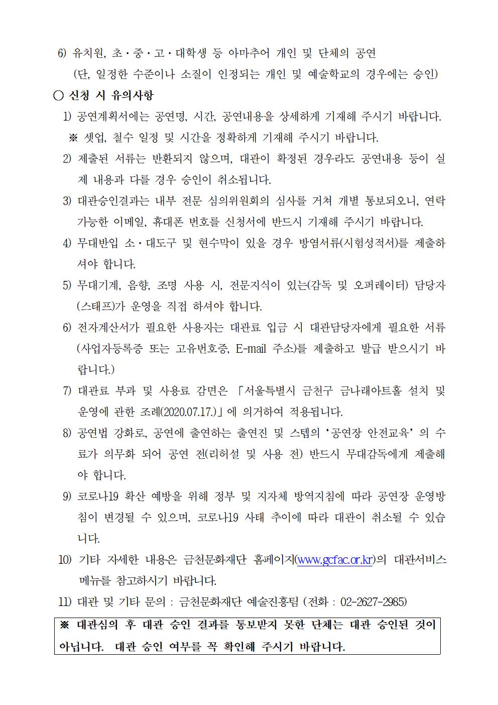 6) 유치원, 초·중·고·대학생 등 아마추어 개인 및 단체의 공연
     (단, 일정한 수준이나 소질이 인정되는 개인 및 예술학교의 경우에는 승인)
 ○ 신청 시 유의사항
   1) 공연계획서에는 공연명, 시간, 공연내용을 상세하게 기재해 주시기 바랍니다.
    ※ 셋업, 철수 일정 및 시간을 정확하게 기재해 주시기 바랍니다.
   2) 제출된 서류는 반환되지 않으며, 대관이 확정된 경우라도 공연내용 등이 실제 내용과 다를 경우 승인이 취소됩니다.
   3) 대관승인결과는 내부 전문 심의위원회의 심사를 거쳐 개별 통보되오니, 연락 가능한 이메일, 휴대폰 번호를 신청서에 반드시 기재해 주시기 바랍니다.
   4) 무대반입 소·대도구 및 현수막이 있을 경우 방염서류(시험성적서)를 제출하셔야 합니다.
   5) 무대기계, 음향, 조명 사용 시, 전문지식이 있는(감독 및 오퍼레이터) 담당자(스태프)가 운영을 직접 하셔야 합니다.
   6) 전자계산서가 필요한 사용자는 대관료 입금 시 대관담당자에게 필요한 서류(사업자등록증 또는 고유번호증, E-mail 주소)를 제출하고 발급 받으시기 바랍니다.)
   7) 대관료 부과 및 사용료 감면은 「서울특별시 금천구 금나래아트홀 설치 및 운영에 관한 조례(2020.07.17.)」에 의거하여 적용됩니다.
   8) 공연법 강화로, 공연에 출연하는 출연진 및 스텝의‘공연장 안전교육’의 수료가 의무화 되어 공연 전(리허설 및 사용 전) 반드시 무대감독에게 제출해야 합니다.
   9) 코로나19 확산 예방을 위해 정부 및 지자체 방역지침에 따라 공연장 운영방침이 변경될 수 있으며, 코로나19 사태 추이에 따라 대관이 취소될 수 있습니다.
  10) 기타 자세한 내용은 금천문화재단 홈페이지(www.gcfac.or.kr)의 대관서비스 메뉴를 참고하시기 바랍니다.
  11) 대관 및 기타 문의 : 금천문화재단 예술진흥팀 (전화 : 02-2627-2985)
※ 대관심의 후 대관 승인 결과를 통보받지 못한 단체는 대관 승인된 것이 아닙니다.  대관 승인 여부를 꼭 확인해 주시기 바랍니다.

