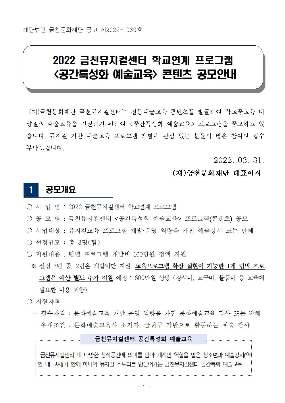 재단법인 금천문화재단 공고 제2022- 030호


2022 금천뮤지컬센터 학교연계 프로그램
 <공간특성화 예술교육> 콘텐츠 공모안내
 

  (재)금천문화재단 금천뮤지컬센터는 전문예술교육 콘텐츠를 발굴하여 학교공교육 내 양질의 예술교육을 지원하기 위하여 <공간특성화 예술교육> 프로그램을 공모하고 있습니다. 뮤지컬 기반 예술교육 프로그램 개발에 관심 있는 분들의 많은 참여와 접수 부탁드립니다.
                                                        2022. 03. 31. 
                                       (재)금천문화재단 대표이사

1

 공모개요

 ○ 사 업 명 : 2022 금천뮤지컬센터 학교연계 프로그램
 ○ 공 모 명 : 금천뮤지컬센터 <공간특성화 예술교육> 프로그램(콘텐츠) 공모
 ○ 사업대상 : 뮤지컬교육 프로그램 개발？운영 역량을 가진 예술강사 또는 단체
 ○ 선정규모 : 총 3명(팀)
 ○ 지원내용 : 팀별 프로그램 개발비 100만원 정액 지원 
   ※ 선정 3팀 중, 2팀은 개발비만 지원, 교육프로그램 확장 실현이 가능한 1개 팀의 프로그램은 예산 별도 추가 지원 예정 : 600만원 상당 (강사비, 교구비, 물품비 등 교육에 필요한 비용 포함)  
 ○ 지원자격 
   - 필수자격 : 문화예술교육 개발 운영 역량을 가진 문화예술교육 강사 또는 단체
   - 우대조건 : 문화예술교육사 소지자, 금천구 기반으로 활동하는 예술 강사


금천뮤지컬센터 공간특성화 예술교육



 금천뮤지컬센터 내 다양한 창작공간에 의미를 담아 개개인 역할을 맡은 청소년과 예술강사(역할 내 교사)가 함께 하나의 뮤지컬 스토리를 만들어가는 금천뮤지컬센터 공간특화 예술교육
