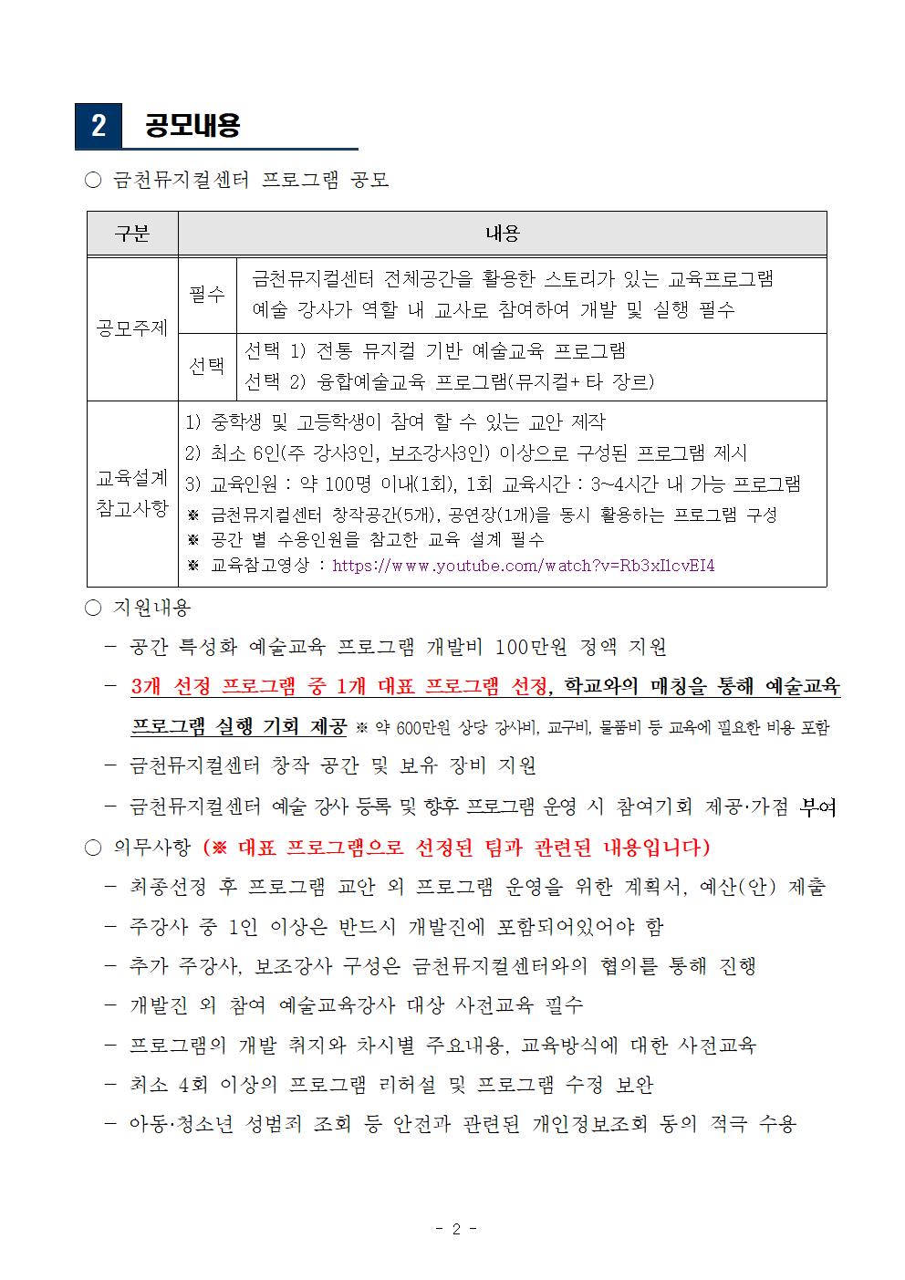 2 공모내용 ○ 금천뮤지컬센터 프로그램 공모

구분
내용
공모주제
필수
금천뮤지컬센터 전체공간을 활용한 스토리가 있는 교육프로그램
예술 강사가 역할 내 교사로 참여하여 개발 및 실행 필수 
선택
선택 1) 전통 뮤지컬 기반 예술교육 프로그램
선택 2) 융합예술교육 프로그램(뮤지컬+타 장르)
교육설계
참고사항
1) 중학생 및 고등학생이 참여 할 수 있는 교안 제작 
2) 최소 6인(주 강사3인, 보조강사3인) 이상으로 구성된 프로그램 제시 
3) 교육인원 : 약 100명 이내(1회), 1회 교육시간 : 3~4시간 내 가능 프로그램
※ 금천뮤지컬센터 창작공간(5개), 공연장(1개)을 동시 활용하는 프로그램 구성
※ 공간 별 수용인원을 참고한 교육 설계 필수
※ 교육참고영상 : https://www.youtube.com/watch?v=Rb3xIlcvEI4

 ○ 지원내용
   - 공간 특성화 예술교육 프로그램 개발비 100만원 정액 지원 
   - 3개 선정 프로그램 중 1개 대표 프로그램 선정, 학교와의 매칭을 통해 예술교육 프로그램 실행 기회 제공 ※ 약 600만원 상당 강사비, 교구비, 물품비 등 교육에 필요한 비용 포함  
   - 금천뮤지컬센터 창작 공간 및 보유 장비 지원 
   - 금천뮤지컬센터 예술 강사 등록 및 향후 프로그램 운영 시 참여기회 제공·가점 부여
 ○ 의무사항 (※ 대표 프로그램으로 선정된 팀과 관련된 내용입니다) 
   - 최종선정 후 프로그램 교안 외 프로그램 운영을 위한 계획서, 예산(안) 제출 
   - 주강사 중 1인 이상은 반드시 개발진에 포함되어있어야 함
   - 추가 주강사, 보조강사 구성은 금천뮤지컬센터와의 협의를 통해 진행
   - 개발진 외 참여 예술교육강사 대상 사전교육 필수
   - 프로그램의 개발 취지와 차시별 주요내용, 교육방식에 대한 사전교육
   - 최소 4회 이상의 프로그램 리허설 및 프로그램 수정 보완  
   - 아동·청소년 성범죄 조회 등 안전과 관련된 개인정보조회 동의 적극 수용