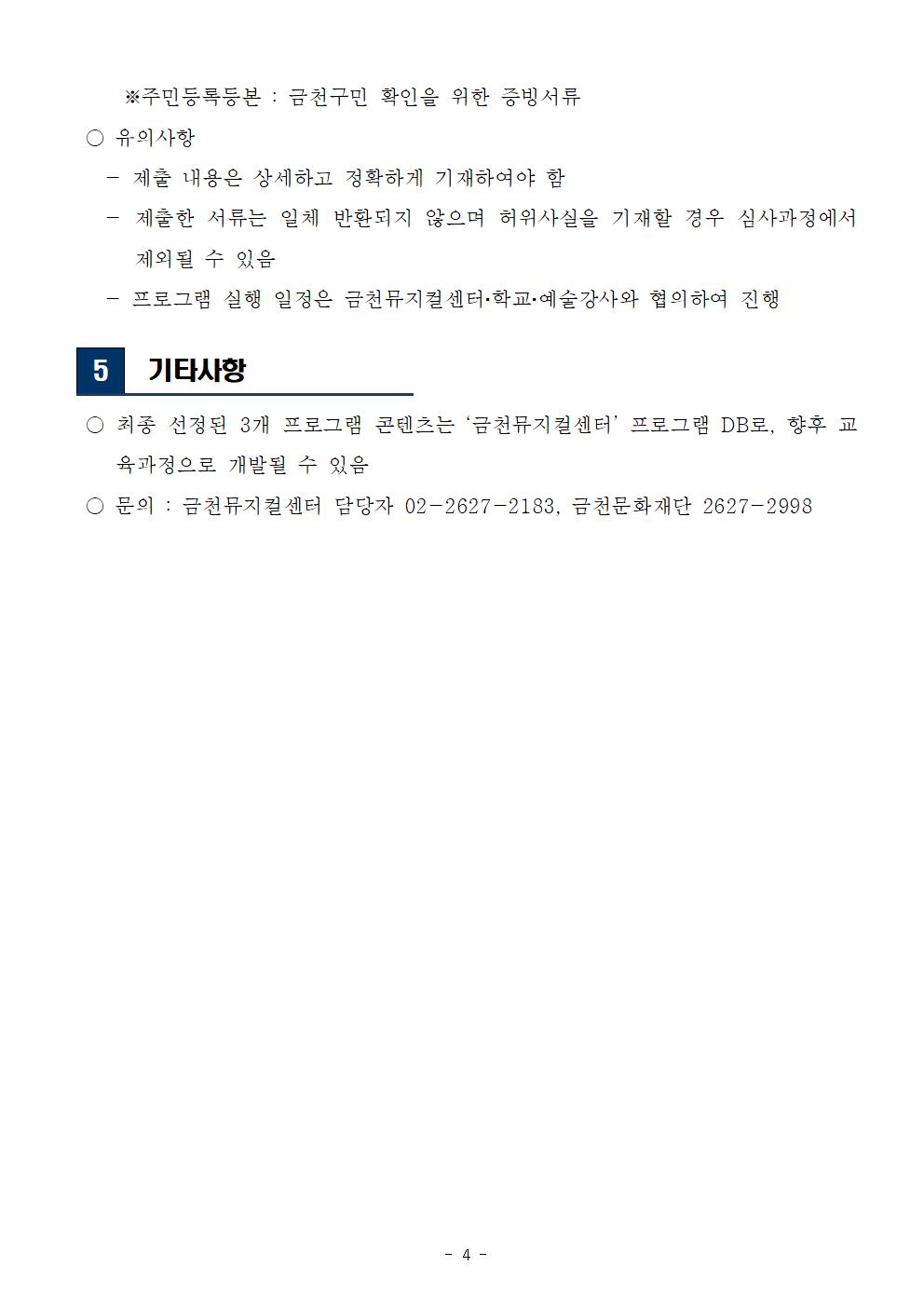 
3

 공모일정 및 심사내용
○ 공모일정
  - 접수기간 : 2022. 3. 31(목) ~ 2022. 4. 29(금) 18:00까지
  - 1차 서류심사 : 2022. 5. 3.(화) 예정
  - 서류합격발표 : 2022. 5. 9.(월) 예정
  - 심층 인터뷰 심사 : 2022. 5. 12(목) 예정 
  - 최종 합격자(그룹) 발표 : 2022. 5. 17(화) 예정  
  - 오리엔테이션 : 2022. 5. 19(목) 예정 
    ※ 내부사정에 따라 변동될 수 있음   
 ○ 심의절차

1차 서류심의
▶
2차 인터뷰 심의
▶
최종 선정
내부 심의
서류 적격성 검토 
내·외부 심의 
PT 심사 진행 
선정 결과 발표
오리엔테이션 진행 

 ○ 심의기준
  - 심의위원 구성 : 문화예술교육, 학교예술교육 관련 분야 전문가

구분
심의내용 
적격성
서류 적격성 검토(관련내용 작성의 충실도) 
명확성
사업 목적과 취지 이해도, 지원 동기 
구체성 
프로그램 개발 및 실행 계획의 구체성 
예술성
지역 및 문화예술에 대한 이해도 
수행능력
협력의지 
금천뮤지컬센터에 대한 전반적인 이해
학교문화예술교육에 대한 이해 및 경험
유사프로그램 경험(문화예술교육 실행 경험)
우대사항
금천구민(예술강사), 금천구를 소재지로 한 단체 


4

 지원방법 및 제출 서류

 ○ 접수방법 : 신청서 작성후 이메일 접수 ？ gcmc.kr@gmail.com
 ○ 제출서류 
  - (필수) 지원신청서 1부, 프로그램 개발 계획서 1부, 개인정보 수집·이용 동의서 1부
  - (선택) 주민등록등본 1부, 기타관련 증빙서류(경력 증명서) 등  
     ※주민등록등본 : 금천구민 확인을 위한 증빙서류 
 ○ 유의사항
   - 제출 내용은 상세하고 정확하게 기재하여야 함
   - 제출한 서류는 일체 반환되지 않으며 허위사실을 기재할 경우 심사과정에서 제외될 수 있음
   - 프로그램 실행 일정은 금천뮤지컬센터？학교？예술강사와 협의하여 진행

5

 기타사항  

 ○ 최종 선정된 3개 프로그램 콘텐츠는 ‘금천뮤지컬센터’ 프로그램 DB로, 향후 교육과정으로 개발될 수 있음 
 ○ 문의 : 금천뮤지컬센터 담당자 02-2627-2183, 금천문화재단 2627-2998