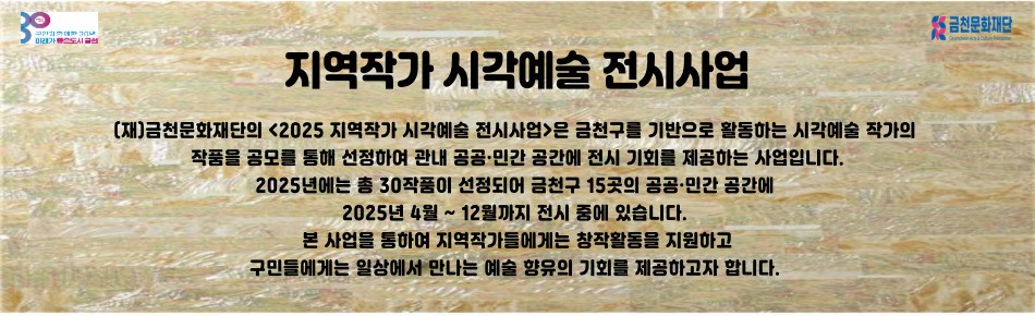 지역작가 시각예술 전시사업
(재)금천문화재단의 <2025 지역작가 시각예술 전시사업>은
금천구를 기반으로 활동하는 시각예술 작가의 작품을 공모를 통해 선정하여 관내 공공·민간 공간에 전시 기회를 제공하는 사업입니다.
2025년에는 총 30작품이 선정되어 금천구 15곳의 공공·민간 공간에 2025년 4월 ~ 12월까지 전시 중에 있습니다.
본 사업을 통하여 지역작가들에게는 창작활동을 지원하고
구민들에게는 일상에서 만나는 예술 향유의 기회를 제공하고자 합니다.
